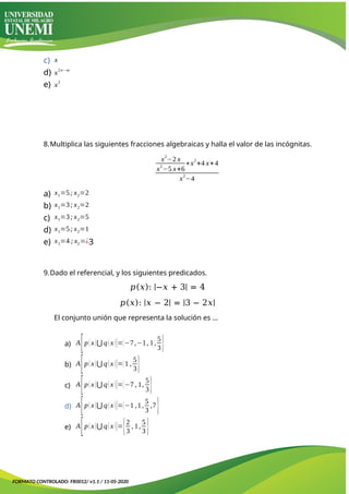 c) x
d) x
2n−m
e) x
2
8.Multiplica las siguientes fracciones algebraicas y halla el valor de las incógnitas.
x2
−2 x
x2
−5 x+6
∗x2
+4 x+4
x
2
−4
a) x1=5; x2=2
b) x1=3; x2=2
c) x1=3; x2=5
d) x1=5; x2=1
e) x1=4 ; x2=¿3
9.Dado el referencial, y los siguientes predicados.
𝑝(𝑥): |−𝑥 + 3| = 4
𝑝(𝑥): |𝑥 − 2| = |3 − 2𝑥|
El conjunto unión que representa la solución es …
a) A
[p(x)⋃ q(x)]={−7,−1, 1,
5
3}
b) A
[p(x)⋃ q(x)]={1 ,
5
3}
c) A
[p(x)⋃ q(x)]={−7 , 1,
5
3}
d) A
[p(x)⋃ q(x)]={−1 ,1,
5
3
,7}
e) A
[p(x)⋃ q(x)]={2
3
, 1,
5
3 }
FORMATO CONTROLADO: FR0012/ v1.1 / 11-05-2020
 