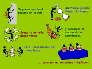 Seguimos escalando puestos en la vida intentando ganarle tiempo al tiempo. Somos la estrella donde vamos y poseemos el cuerno de la abundancia. Pero… necesitamos aún más horas ...para ser un verdadero triunfador. 