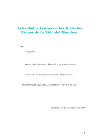 Actividades Físicas en las Distintas
Etapas de la Vida del Hombre
Por:
Alejandra
TRABAJO PRÁCTICO DEL ÁREA DE EDUCACION FISICA
Cuarto Año de Educación Secundaria- Sección Verde-
INSTITUCIÓN EDUCATIVA PARTICULAR “MUNDO MEJOR”
Chimbote, 17 de septiembre del 2007
1
 