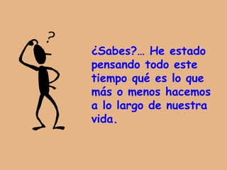 ¿Sabes?… He estado  pensando  todo este tiempo qué es lo que más o menos hacemos  a lo largo de nuestra vida. 