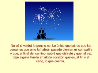No sé si valdrá la pena o no. Lo único que sé, es que las personas que amo la habrán pasado bien en mi compañía y que, al final del camino, sabré que disfruté y que tal vez dejé alguna huella en algún corazón que es, al fin y al cabo, lo que cuenta.  
