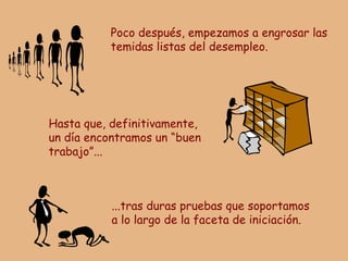 Poco después, empezamos a engrosar las temidas listas del desempleo. Hasta que, definitivamente, un día encontramos un “buen trabajo”... ...tras duras pruebas que soportamos a lo largo de la faceta de iniciación. 