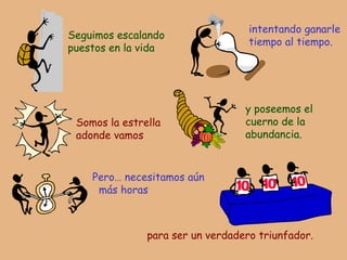 Seguimos escalando puestos en la vida intentando ganarle tiempo al tiempo. Somos la estrella adonde vamos y poseemos el cuerno de la abundancia. Pero… necesitamos aún más horas para ser un verdadero triunfador. 
