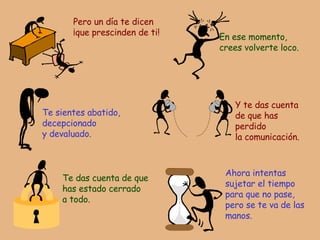 Pero un día te dicen ¡que prescinden de ti! En ese momento, crees volverte loco. Te sientes abatido,  decepcionado y devaluado. Y te das cuenta de que has perdido la comunicación. Te das cuenta de que  has estado cerrado a todo. Ahora intentas sujetar el tiempo para que no pase, pero se te va de las manos. 