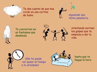 Te das cuenta de que has vivido en una cortina de humo siguiendo una tonta zanahoria. Te conviertes en un fantasma que deambula intentando sortear los golpes que te empieza a dar la vida. Sólo te queda  ver pasar el tiempo a tu alrededor hasta que te llegue la hora. 