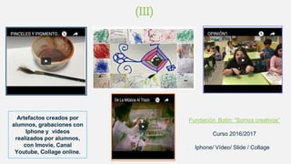 Fundación Botín: “Somos creativos”
Curso 2016/2017
Iphone/ Vídeo/ Slide / Collage
Artefactos creados por
alumnos, grabaciones con
Iphone y vídeos
realizados por alumnos,
con Imovie, Canal
Youtube, Collage online.
(III)
(II)(II)
 