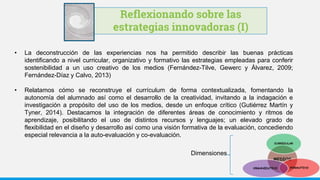 Reflexionando sobre las
estrategias innovadoras (I)
• La deconstrucción de las experiencias nos ha permitido describir las buenas prácticas
identificando a nivel curricular, organizativo y formativo las estrategias empleadas para conferir
sostenibilidad a un uso creativo de los medios (Fernández-Tilve, Gewerc y Álvarez, 2009;
Fernández-Díaz y Calvo, 2013)
• Relatamos cómo se reconstruye el currículum de forma contextualizada, fomentando la
autonomía del alumnado así como el desarrollo de la creatividad, invitando a la indagación e
investigación a propósito del uso de los medios, desde un enfoque crítico (Gutiérrez Martín y
Tyner, 2014). Destacamos la integración de diferentes áreas de conocimiento y ritmos de
aprendizaje, posibilitando el uso de distintos recursos y lenguajes; un elevado grado de
flexibilidad en el diseño y desarrollo así como una visión formativa de la evaluación, concediendo
especial relevancia a la auto-evaluación y co-evaluación.
Dimensiones
 