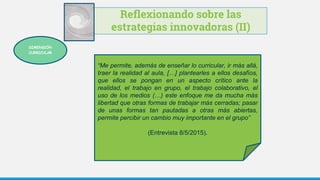 Reflexionando sobre las
estrategias innovadoras (II)
“Me permite, además de enseñar lo curricular, ir más allá,
traer la realidad al aula, […] plantearles a ellos desafíos,
que ellos se pongan en un aspecto crítico ante la
realidad, el trabajo en grupo, el trabajo colaborativo, el
uso de los medios (…) este enfoque me da mucha más
libertad que otras formas de trabajar más cerradas; pasar
de unas formas tan pautadas a otras más abiertas,
permite percibir un cambio muy importante en el grupo”
(Entrevista 8/5/2015).
DIMENSIÓN
CURRICULAR
 