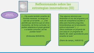 Reflexionando sobre las
estrategias innovadoras (III)
(…) Se puede también enseñar de
muchas maneras, no tengo por
qué ser yo la fuente… […] me
permite que alumnos que en otros
momentos, de forma curricular, no
podían adaptarse el grupo general
o a tareas comunes, así las
puedan hacer”
(Entrevista 30/5/2016).
“Hay algunos alumnos que
dinamizan el uso del programa y el
resto de compañeros acuden a
ellas para hacerles preguntas,
fomentándose así la tutorización
entre el alumnado” (…)
Otros continúan un proyecto de
una casa en un programa de
diseño 3D; están aprendiendo para
enseñar al resto”
(Diario de campo_16/6/2015).
DIMENSIÓN
ORGANIZATIVA
 