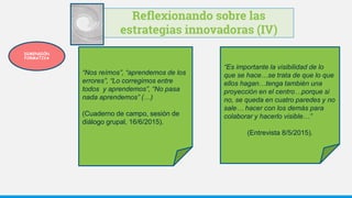 Reflexionando sobre las
estrategias innovadoras (IV)
“Es importante la visibilidad de lo
que se hace…se trata de que lo que
ellos hagan…tenga también una
proyección en el centro…porque si
no, se queda en cuatro paredes y no
sale… hacer con los demás para
colaborar y hacerlo visible…”
(Entrevista 8/5/2015).
“Nos reímos”, “aprendemos de los
errores”, “Lo corregimos entre
todos y aprendemos”, “No pasa
nada aprendemos” (…)
(Cuaderno de campo, sesión de
diálogo grupal, 16/6/2015).
DIMENSIÓN
FORMATIVA
 