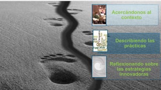 Acercándonos al
contexto
Describiendo las
prácticas
Reflexionando sobre
las estrategias
innovadoras
 