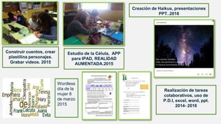 Construir cuentos, crear
plastilina personajes.
Grabar videos. 2015
Estudio de la Célula, APP
para IPAD, REALIDAD
AUMENTADA.2015
Creación de Haikus, presentaciones
PPT..2016
Wordless
día de la
mujer 8
de marzo
2015
Realización de tareas
colaborativos, uso de
P.D.I, excel, word, ppt.
2014- 2016
 