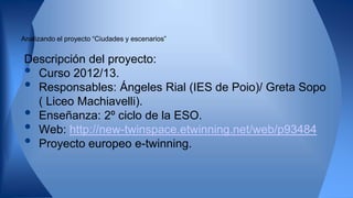 Analizando el proyecto “Ciudades y escenarios”
Descripción del proyecto:
• Curso 2012/13.
• Responsables: Ángeles Rial (IES de Poio)/ Greta Sopo
( Liceo Machiavelli).
• Enseñanza: 2º ciclo de la ESO.
• Web: http://new-twinspace.etwinning.net/web/p93484
• Proyecto europeo e-twinning.
 