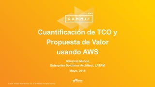 © 2016, Amazon Web Services, Inc. or its Affiliates. All rights reserved.
Mauricio Muñoz
Enterprise Solutions Architect, LATAM
Mayo, 2016
Cuantificación de TCO y
Propuesta de Valor
usando AWS
 