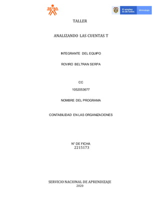 TALLER
ANALIZANDO LAS CUENTAS T
INTEGRANTE DEL EQUIPO
ROVIRO BELTRAN SERPA
CC
1052053677
NOMBRE DEL PROGRAMA
CONTABILIDAD EN LAS ORGANIZACIONES
N° DE FICHA
2215173
SERVICIO NACIONAL DE APRENDIZAJE
2020
 