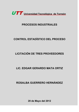 UTT   Universidad Tecnológica de Torreón



     PROCESOS INDUSTRIALES




CONTROL ESTADÍSTICO DEL PROCESO




 LICITACIÓN DE TRES PROVEEDORES




 LIC. EDGAR GERARDO MATA ORTIZ




 ROSALBA GUERRERO HERNÁNDEZ




         20 de Mayo del 2012
 