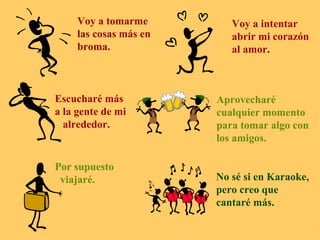 Voy a tomarme las cosas más en  broma. Voy a intentar abrir mi corazón al amor. Escucharé más a la gente de mi alrededor. Aprovecharé  cualquier momento para tomar algo con los amigos. Por supuesto viajaré. No sé si en Karaoke, pero creo que  cantaré más. 