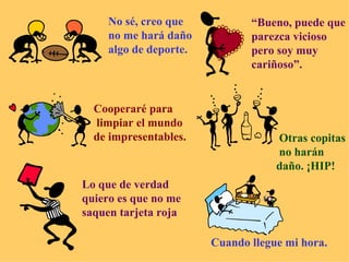 No sé, creo que no me hará daño algo de deporte. “ Bueno, puede que parezca vicioso pero soy muy cariñoso”. Cooperaré para limpiar el mundo de impresentables. Otras copitas no harán  daño. ¡HIP! Lo que de verdad quiero es que no me saquen tarjeta roja Cuando llegue mi hora. 