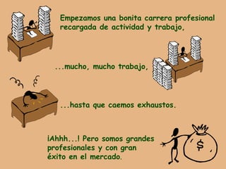 Empezamos una bonita carrera profesional recargada de actividad y trabajo, ...mucho, mucho trabajo, ...hasta que caemos exhaustos. ¡Ahhh...! Pero somos grandes  profesionales y con gran  éxito en el mercado . 