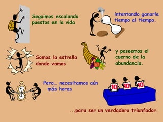 Seguimos escalando puestos en la vida intentando ganarle tiempo al tiempo. Somos la estrella donde vamos y poseemos el cuerno de la abundancia. Pero… necesitamos aún más horas ...para ser un verdadero triunfador. 