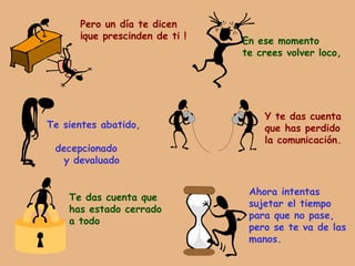 Pero un día te dicen ¡que prescinden de ti ! En ese momento te crees volver loco, Te sientes abatido,  decepcionado y devaluado Y te das cuenta que has perdido la comunicación. Te das cuenta que  has estado cerrado a todo Ahora intentas sujetar el tiempo para que no pase, pero se te va de las manos. 