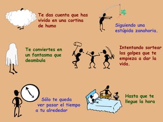 Te das cuenta que has vivido en una cortina de humo Siguiendo una estúpida zanahoria. Te conviertes en un fantasma que deambula Intentando sortear los golpes que te empieza a dar la vida. Sólo te queda  ver pasar el tiempo a tu alrededor Hasta que te llegue la hora 