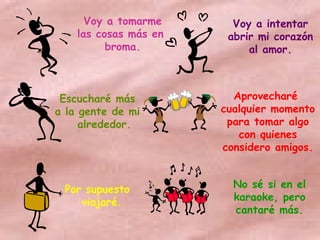 Voy a tomarme las cosas más en  broma. Voy a intentar abrir mi corazón al amor. Escucharé más a la gente de mi alrededor. Aprovecharé  cualquier momento para tomar algo con quienes considero amigos. Por supuesto viajaré. No sé si en el karaoke, pero cantaré más. 