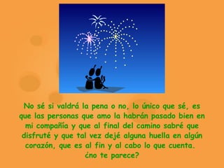 No sé si valdrá la pena o no, lo único que sé, es que las personas que amo la habrán pasado bien en mi compañía y que al final del camino sabré que disfruté y que tal vez dejé alguna huella en algún corazón, que es al fin y al cabo lo que cuenta.  ¿no te parece? 