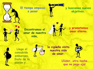 El tiempo empieza a pasar y buscamos nuevos objetivos. Encontramos el amor de nuestra vida, y prometemos amor eterno. Llega el consabido  embarazo, fruto de la pasión y... la cigüeña visita nuestro nido de amor. ¡Jóder, otra noche que no pego ojo! 