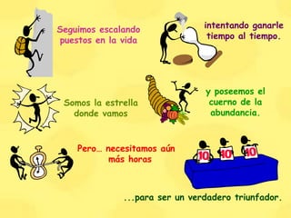Seguimos escalando puestos en la vida intentando ganarle tiempo al tiempo. Somos la estrella donde vamos y poseemos el cuerno de la abundancia. Pero… necesitamos aún más horas ...para ser un verdadero triunfador. 