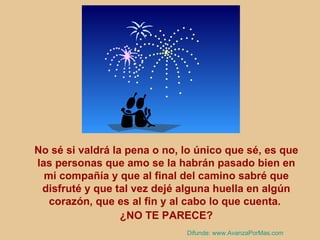 No sé si valdrá la pena o no, lo único que sé, es que las personas que amo se la habrán pasado bien en mi compañía y que al final del camino sabré que disfruté y que tal vez dejé alguna huella en algún corazón, que es al fin y al cabo lo que cuenta.  ¿NO TE PARECE? Difunde:  www.AvanzaPorMas.com 