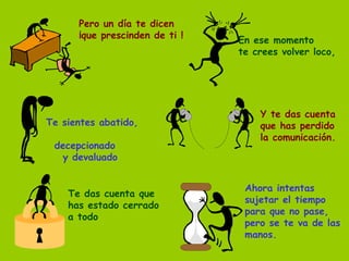 Pero un día te dicen ¡que prescinden de ti ! En ese momento te crees volver loco, Te sientes abatido,  decepcionado y devaluado Y te das cuenta que has perdido la comunicación. Te das cuenta que  has estado cerrado a todo Ahora intentas sujetar el tiempo para que no pase, pero se te va de las manos. 