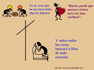 No sé, creo que                 “Bueno, puede que
no me hará daño                 parezca vicioso
algo de deporte.                pero soy muy
                                cariñoso”.




                   Y sobre todas
                   las cosas,
                   buscaré a Dios
                   de todo
                   corazón.

                   Difunde: www.AvanzaPorMas.com
 