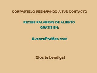 COMPARTELO REENVIANDO A TUS CONTACTO


     RECIBE PALABRAS DE ALIENTO
             GRATIS EN:


         AvanzaPorMas.com



          ¡Dios te bendiga!
 