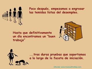 Poco después, empezamos a engrosar
          las temidas listas del desempleo.




Hasta que definitivamente
un día encontramos un “buen
trabajo”



          ...tras duras pruebas que soportamos
          a lo largo de la faceta de iniciación.

                          Difunde: www.AvanzaPorMas.com
 