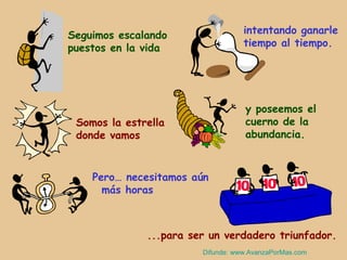 Seguimos escalando                 intentando ganarle
puestos en la vida                 tiempo al tiempo.




                                   y poseemos el
 Somos la estrella                 cuerno de la
 donde vamos                       abundancia.



    Pero… necesitamos aún
      más horas



              ...para ser un verdadero triunfador.
                        Difunde: www.AvanzaPorMas.com
 