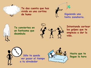 Te das cuenta que has
     vivido en una cortina
     de humo                 Siguiendo una
                             tonta zanahoria.



Te conviertes en              Intentando sortear
un fantasma que               los golpes que te
deambula                      empieza a dar la
                              vida.




                                 Hasta que te
       Sólo te queda             llegue la hora
     ver pasar el tiempo
    a tu alrededor
 