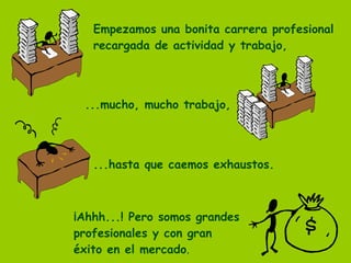 Empezamos una bonita carrera profesional recargada de actividad y trabajo, ...mucho, mucho trabajo, ...hasta que caemos exhaustos. ¡Ahhh...! Pero somos grandes  profesionales y con gran  éxito en el mercado . 