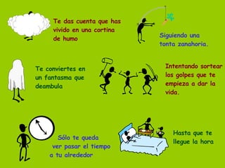 Te das cuenta que has vivido en una cortina de humo Siguiendo una tonta zanahoria. Te conviertes en un fantasma que deambula Intentando sortear los golpes que te empieza a dar la vida. Sólo te queda  ver pasar el tiempo a tu alrededor Hasta que te llegue la hora 