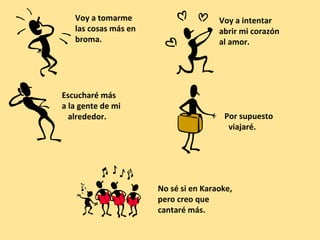 Voy a tomarme
las cosas más en
broma.

Escucharé más
a la gente de mi
alrededor.

Voy a intentar
abrir mi corazón
al amor.

Por supuesto
viajaré.

No sé si en Karaoke,
pero creo que
cantaré más.

 