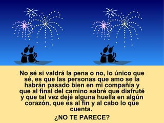 No sé si valdrá la pena o no, lo único que
sé, es que las personas que amo se la
habrán pasado bien en mi compañía y
que al final del camino sabré que disfruté
y que tal vez dejé alguna huella en algún
corazón, que es al fin y al cabo lo que
cuenta.
¿NO TE PARECE?

 