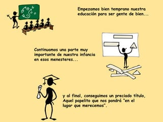 Empezamos bien temprano nuestra
educación para ser gente de bien...

Continuamos una parte muy
importante de nuestra infancia
en esos menesteres...

y al final, conseguimos un preciado título,
Aquel papelito que nos pondrá “en el
lugar que merecemos”.

 