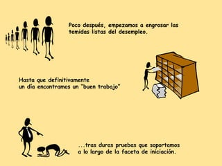 Poco después, empezamos a engrosar las
temidas listas del desempleo.

Hasta que definitivamente
un día encontramos un “buen trabajo”

...tras duras pruebas que soportamos
a lo largo de la faceta de iniciación.

 