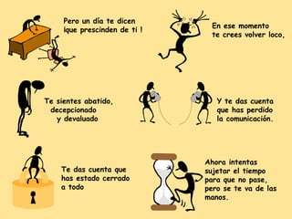 Pero un día te dicen
¡que prescinden de ti !

Te sientes abatido,
decepcionado
y devaluado

Te das cuenta que
has estado cerrado
a todo

En ese momento
te crees volver loco,

Y te das cuenta
que has perdido
la comunicación.

Ahora intentas
sujetar el tiempo
para que no pase,
pero se te va de las
manos.

 