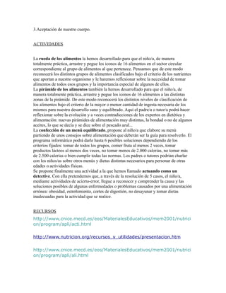 3.Aceptación de nuestro cuerpo.


ACTIVIDADES


La rueda de los alimentos la hemos desarrollado para que el niño/a, de manera
totalmente práctica, arrastre y pegue los iconos de 16 alimentos en el sector circular
correspondiente al grupo de alimentos al que pertenece. Pensamos que de este modo
reconocerá los distintos grupos de alimentos clasificados bajo el criterio de los nutrientes
que aportan a nuestro organismo y le haremos reflexionar sobre la necesidad de tomar
alimentos de todos esos grupos y la importancia especial de algunos de ellos.
La pirámide de los alimentos también la hemos desarrollado para que el niño/a, de
manera totalmente práctica, arrastre y pegue los iconos de 16 alimentos a las distintas
zonas de la pirámide. De este modo reconocerá los distintos niveles de clasificación de
los alimentos bajo el criterio de la mayor o menor cantidad de ingesta necesaria de los
mismos para nuestro desarrollo sano y equilibrado. Aquí el padre/a o tutor/a podrá hacer
reflexionar sobre la evolución y a veces contradicciones de los expertos en dietética y
alimentación: nuevas pirámides de alimentación muy distintas, la bondad o no de algunos
aceites, lo que se decía y se dice sobre el pescado azul...
La confección de un menú equilibrado, propone al niño/a que elabore su menú
partiendo de unos consejos sobre alimentación que deberán ser la guía para resolverlo. El
programa informático podrá darle hasta 6 posibles soluciones dependiendo de los
criterios fijados: tomar de todos los grupos, comer fruta al menos 2 veces, tomar
productos lácteos al menos dos veces, no tomar menos de 2.000 calorías, no tomar más
de 2.500 calorías o bien cumplir todas las normas. Los padres o tutores podrían charlar
con los niños/as sobre otros menús y dietas distintas necesarios para personar de otras
edades o actividades físicas.
Se propone finalmente una actividad a la que hemos llamado actuando como un
detective. Con ella pretendemos que, a través de la resolución de 5 casos, el niño/a,
mediante actividades de acierto-error, llegue a reconocer y comprender la causa y las
soluciones posibles de algunas enfermedades o problemas causados por una alimentación
errónea: obesidad, estreñimiento, cortes de digestión, no desayunar y tomar dietas
inadecuadas para la actividad que se realice.


RECURSOS
http://www.cnice.mecd.es/eos/MaterialesEducativos/mem2001/nutrici
on/program/apli/acti.html

http://www.nutricion.org/recursos_y_utilidades/presentacion.htm

http://www.cnice.mecd.es/eos/MaterialesEducativos/mem2001/nutrici
on/program/apli/ali.html
 