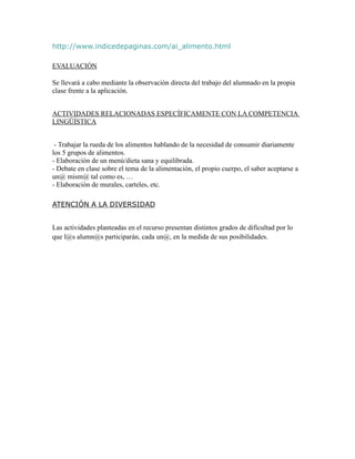 http://www.indicedepaginas.com/ai_alimento.html

EVALUACIÓN

Se llevará a cabo mediante la observación directa del trabajo del alumnado en la propia
clase frente a la aplicación.


ACTIVIDADES RELACIONADAS ESPECÍFICAMENTE CON LA COMPETENCIA
LINGÜÍSTICA


 - Trabajar la rueda de los alimentos hablando de la necesidad de consumir diariamente
los 5 grupos de alimentos.
- Elaboración de un menú/dieta sana y equilibrada.
- Debate en clase sobre el tema de la alimentación, el propio cuerpo, el saber aceptarse a
un@ mism@ tal como es, …
- Elaboración de murales, carteles, etc.

ATENCIÓN A LA DIVERSIDAD


Las actividades planteadas en el recurso presentan distintos grados de dificultad por lo
que l@s alumn@s participarán, cada un@, en la medida de sus posibilidades.
 