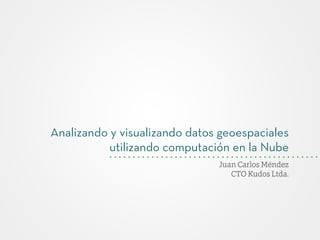 Analizando y visualizando datos geoespaciales
utilizando computación en la Nube
Juan Carlos Méndez
CTO Kudos Ltda.
 
