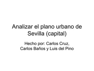 Analizar el plano urbano de
      Sevilla (capital)
     Hecho por: Carlos Cruz,
   Carlos Baños y Luis del Pino
 