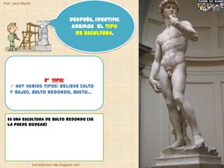 Prof.: Jairo Martín



                                            Después, identific
                                             aremos el tipo
                                              de escultura.




                  2º TIPO:
     Hay varios tipos: relieve (alto
    y bajo), bulto redondo, busto…




  Es una escultura de bulto redondo (se
  la puede rodear)




                      fueradeclase-vdp.blogspot.com
 