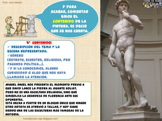 Prof.: Jairo Martín
                                                   Y para
                                             acabar, comentar
                                                  emos el
                                              contenido de la
                                              pintura. Es decir
                                             que se nos cuenta.

               5º CONTENIDO:
     Descripción del tema y la
    escena representada.
    Género
    (retrato, ecuestre, religiosa, pro
    paganda política...).
    Y si la conocemos, alguna
    curiosidad o algo que nos haya
    llamado la atención.

  Miguel Ángel nos presenta el momento previo a
  que David lance la piedra al gigante Goliat.
  Pero no es una escultura religiosa, sino que
  simboliza la grandeza de Florencia ante sus
  oponentes.
  Está hecha a partir de un bloque único que ningún
  otro artista se atrevió a tallar, y hoy sigue
  siendo una de las esculturas más famosas de la
  Historia.
                      fueradeclase-vdp.blogspot.com
 